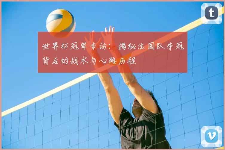 世界杯冠军专访:揭秘法国队夺冠背后的战术与心路历程