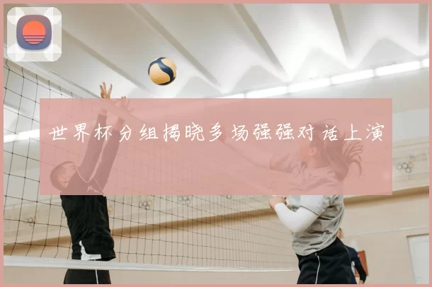 世界杯分组揭晓多场强强对话上演