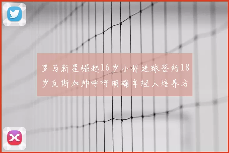 罗马新星崛起16岁小将进球签约18岁瓦斯加帅呼吁明确年轻人培养方针