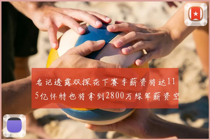 名记透露双探花下赛季薪资将达115亿怀特也将拿到2800万绿军薪资空间依旧紧张
