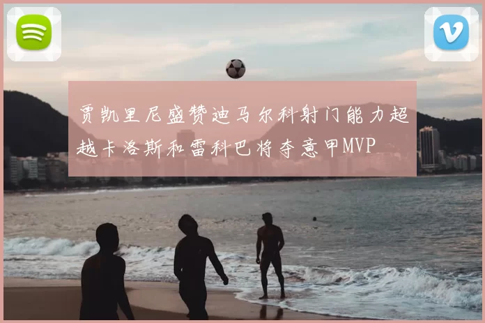 贾凯里尼盛赞迪马尔科射门能力超越卡洛斯和雷科巴将夺意甲MVP