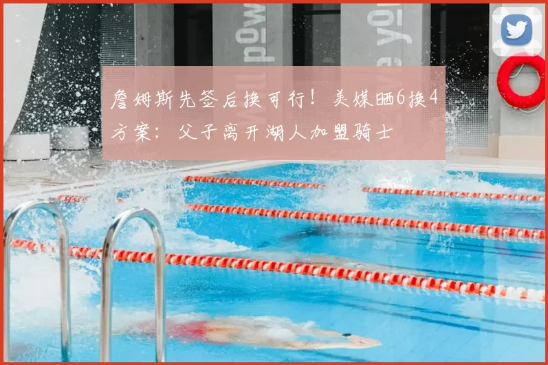 詹姆斯先签后换可行！美媒晒6换4方案：父子离开湖人加盟骑士