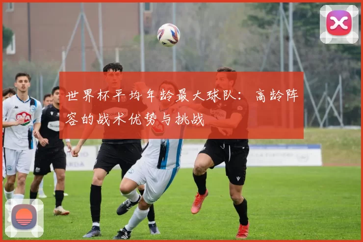 世界杯平均年龄最大球队:高龄阵容的战术优势与挑战