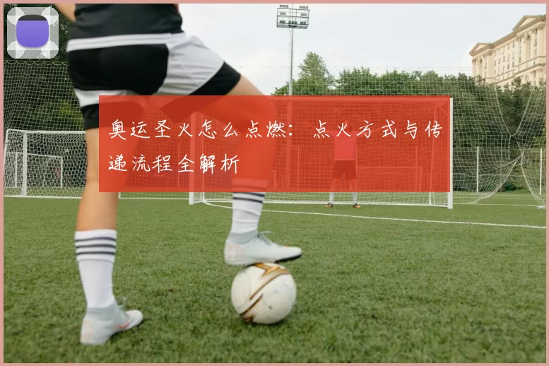 奥运圣火怎么点燃:点火方式与传递流程全解析