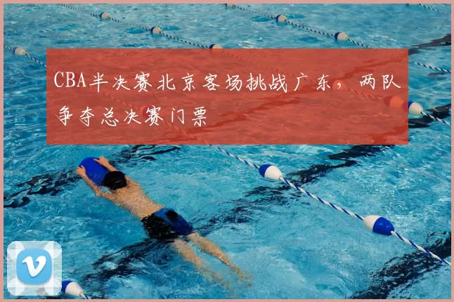 CBA半决赛北京客场挑战广东，两队争夺总决赛门票