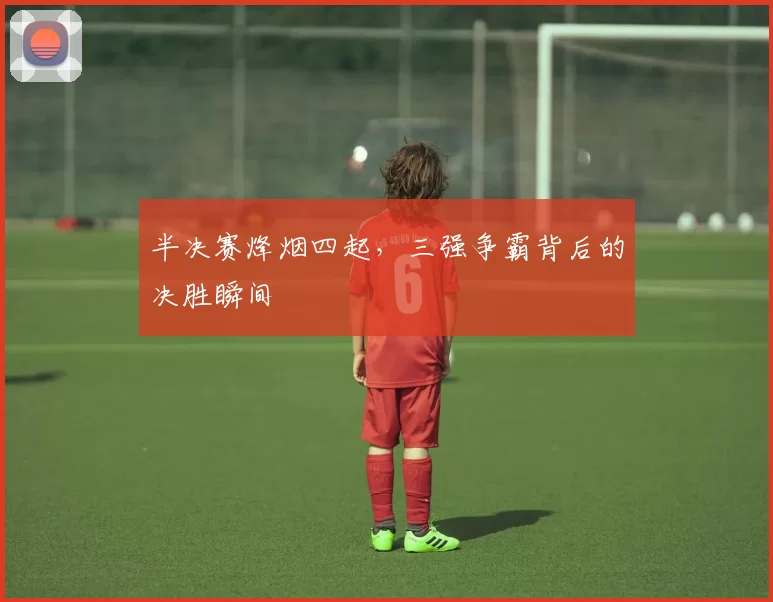 半决赛烽烟四起,三强争霸背后的决胜瞬间