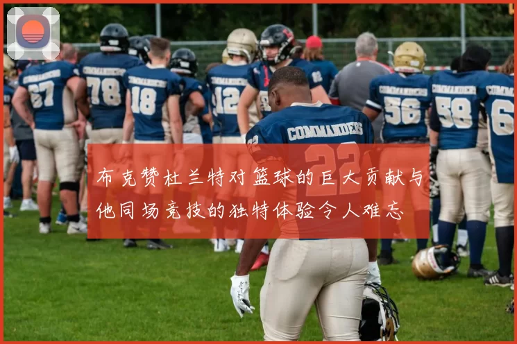 布克赞杜兰特对篮球的巨大贡献与他同场竞技的独特体验令人难忘